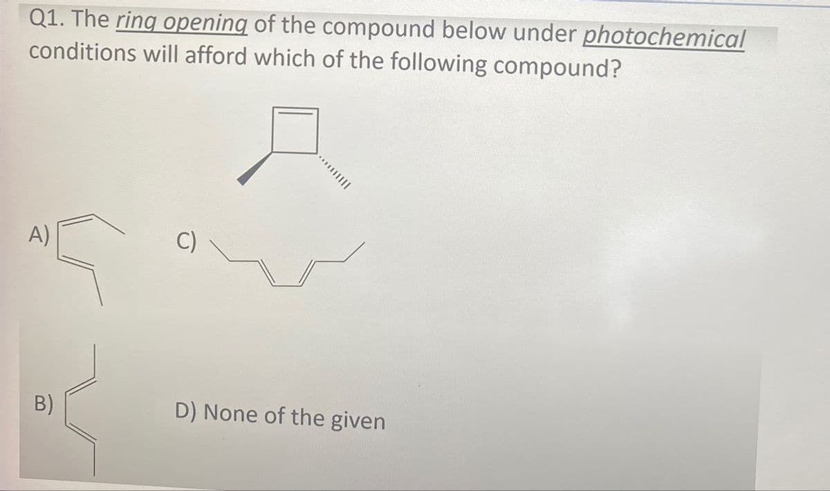 Q1. The ring opening of the compound below under photochemical
conditions will afford which of the following compound?
A)
c)
m
D) None of the given