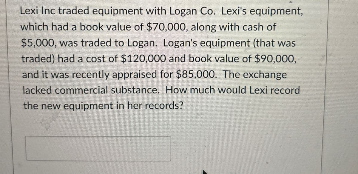 Lexi Inc traded equipment with Logan Co. Lexi's equipment,
which had a book value of $70,000, along with cash of
$5,000, was traded to Logan. Logan's equipment (that was
traded) had a cost of $120,000 and book value of $90,000,
and it was recently appraised for $85,000. The exchange
lacked commercial substance. How much would Lexi record
the new equipment in her records?