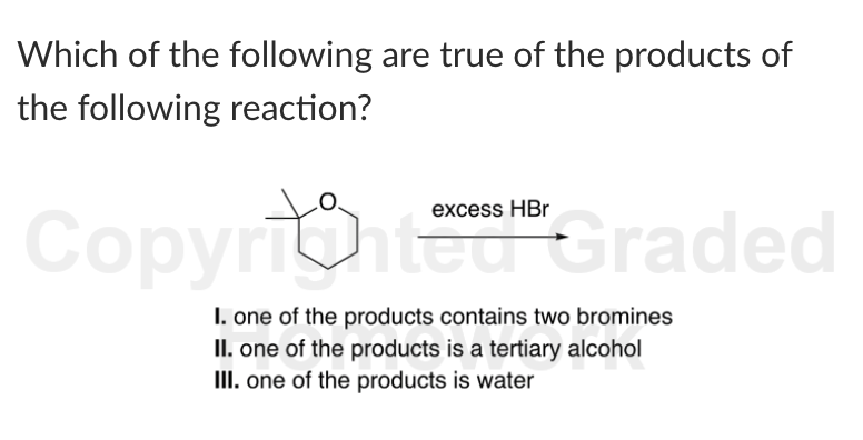 Which of the following are true of the products of
the following reaction?
ピ
excess HBr
Copyright Graded
I. one of the products contains two bromines
II. one of the products is a tertiary alcohol
III. one of the products is water
