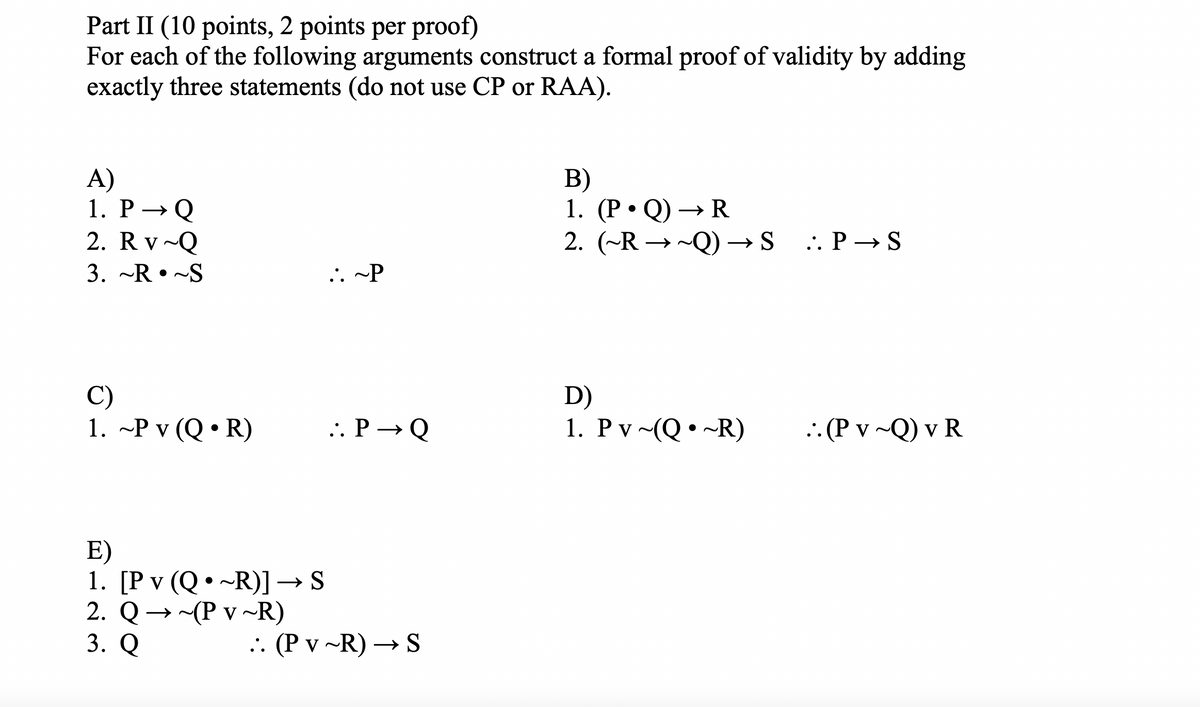Part II (10 points, 2 points per proof)
For each of the following arguments construct a formal proof of validity by adding
exactly three statements (do not use CP or RAA).
A)
1. P→ Q
2. R v~Q
3. ~R~S
B)
1. (P⚫Q) → R
2. (~R →~Q) → S
~Q) → S . P → S
~P
C)
D)
1. ~P v (Q⚫R)
.. P→ Q
1. Pv~(Q ~R)
•
.. (P v ~Q) v R
E)
•
1. [Pv (Q ~R)] → S
2. Q
3. Q
~(P v ~R)
.. (P v ~R) → S