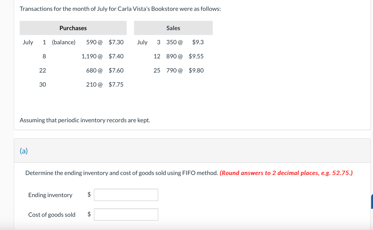 Transactions for the month of July for Carla Vista's Bookstore were as follows:
July
(a)
1 (balance)
8
22
Purchases
30
Assuming that periodic inventory records are kept.
590@ $7.30 July
1,190@ $7.40
680 @ $7.60
210@ $7.75
Ending inventory
Cost of goods sold
Determine the ending inventory and cost of goods sold using FIFO method. (Round answers to 2 decimal places, e.g. 52.75.)
$
Sales
$
$9.3
12 890@ $9.55
25 790@ $9.80
3 350 @