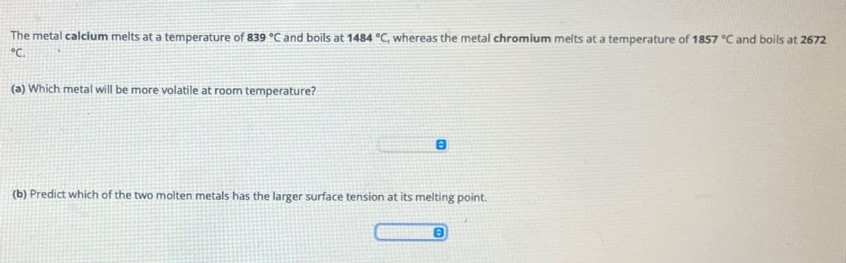 The metal calcium melts at a temperature of 839 °C and boils at 1484 °C, whereas the metal chromium melts at a temperature of 1857 °C and boils at 2672
°C.
(a) Which metal will be more volatile at room temperature?
(b) Predict which of the two molten metals has the larger surface tension at its melting point.