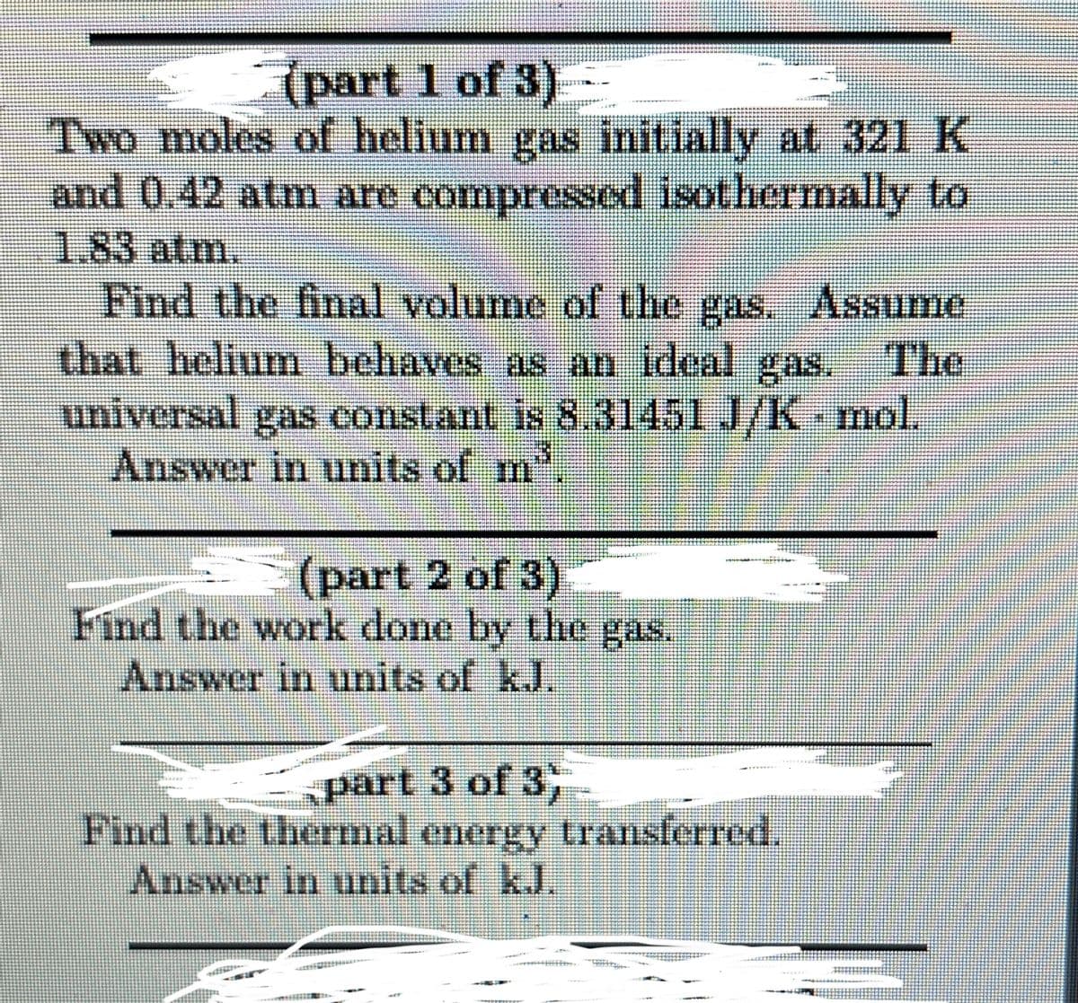 part 1 of 3)
Two moles of helium gas initially at 321 K
and 0.42 atm are compressed isothermally to
1.83 atm.
The
Find the final volume of the gas. Assume
that helium behaves as an ideal gas.
universal gas constant is 8.31451 J/K - mol.
Answer in units of m
(part 2 of 3)
Find the work done by the gas.
Answer in units of kJ.
part 3 of 3
Find the thermal energy transferred.
Answer in units of k.J.