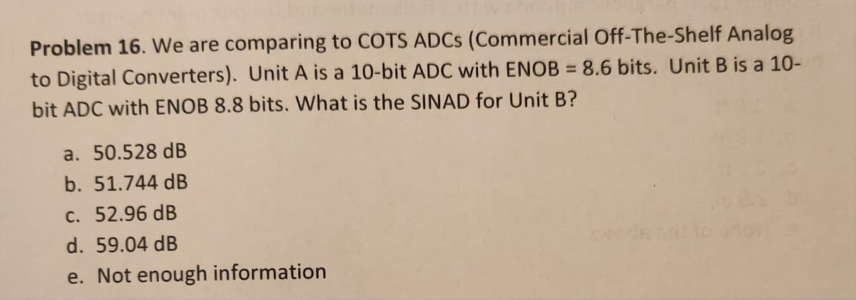 Problem 16. We are comparing to COTS ADCS (Commercial Off-The-Shelf Analog
to Digital Converters). Unit A is a 10-bit ADC with ENOB = 8.6 bits. Unit B is a 10-
bit ADC with ENOB 8.8 bits. What is the SINAD for Unit B?
a. 50.528 dB
b. 51.744 dB
c. 52.96 dB
d. 59.04 dB
e. Not enough information