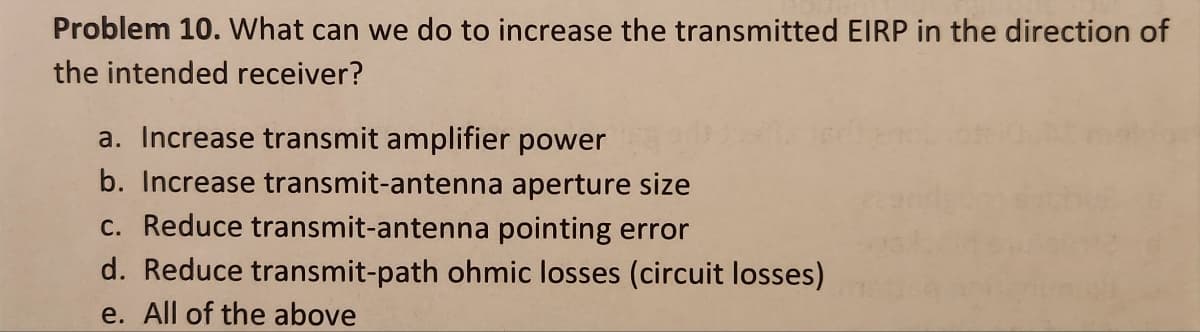 Problem 10. What can we do to increase the transmitted EIRP in the direction of
the intended receiver?
a. Increase transmit amplifier power
b. Increase transmit-antenna aperture size
c. Reduce transmit-antenna pointing error
d. Reduce transmit-path ohmic losses (circuit losses)
e. All of the above