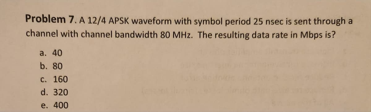 Problem 7. A 12/4 APSK waveform with symbol period 25 nsec is sent through a
channel with channel bandwidth 80 MHz. The resulting data rate in Mbps is?
a. 40
b. 80
c. 160
d. 320
e. 400