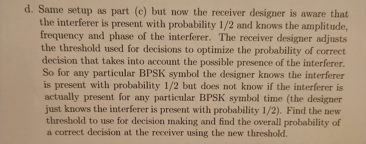 d. Same setup as part (c) but now the receiver designer is aware that
the interferer is present with probability 1/2 and knows the amplitude,
frequency and phase of the interferer. The receiver designer adjusts
the threshold used for decisions to optimize the probability of correct
decision that takes into account the possible presence of the interferer.
So for any particular BPSK symbol the designer knows the interferer
is present with probability 1/2 but does not know if the interferer is
actually present for any particular BPSK symbol time (the designer
just knows the interferer is present with probability 1/2). Find the new
threshold to use for decision making and find the overall probability of
a correct decision at the receiver using the new threshold.