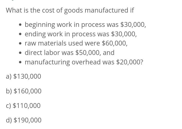 What is the cost of goods manufactured if
beginning work in process was $30,000,
ending work in process was $30,000,
• raw materials used were $60,000,
• direct labor was $50,000, and
• manufacturing overhead was $20,000?
a) $130,000
b) $160,000
c) $110,000
d) $190,000