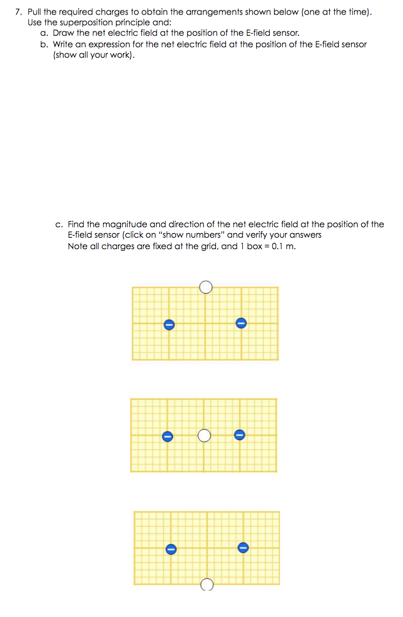 7. Pull the required charges to obtain the arrangements shown below (one at the time).
Use the superposition principle and:
a. Draw the net electric field at the position of the E-field sensor.
b. Write an expression for the net electric field at the position of the E-field sensor
(show all your work).
c. Find the magnitude and direction of the net electric field at the position of the
E-field sensor (click on "show numbers" and verify your answers
Note all charges are fixed at the grid, and 1 box = 0.1 m.

