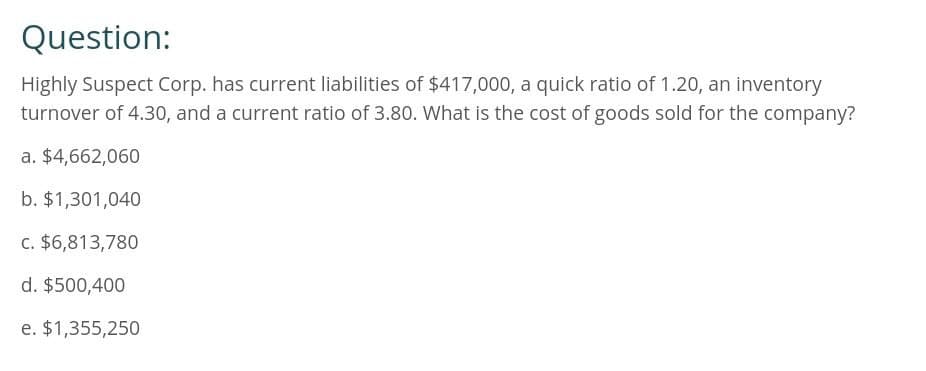 Question:
Highly Suspect Corp. has current liabilities of $417,000, a quick ratio of 1.20, an inventory
turnover of 4.30, and a current ratio of 3.80. What is the cost of goods sold for the company?
a. $4,662,060
b. $1,301,040
c. $6,813,780
d. $500,400
e. $1,355,250