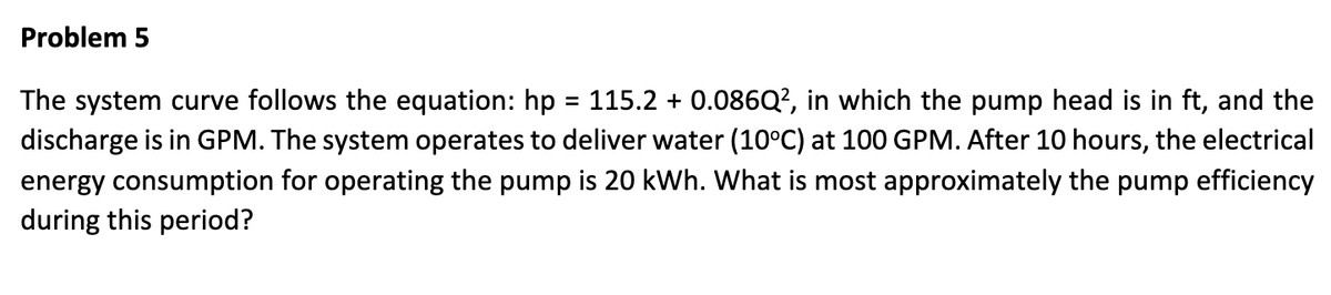 Problem 5
The system curve follows the equation: hp = 115.2 + 0.086Q², in which the pump head is in ft, and the
discharge is in GPM. The system operates to deliver water (10°C) at 100 GPM. After 10 hours, the electrical
energy consumption for operating the pump is 20 kWh. What is most approximately the pump efficiency
during this period?