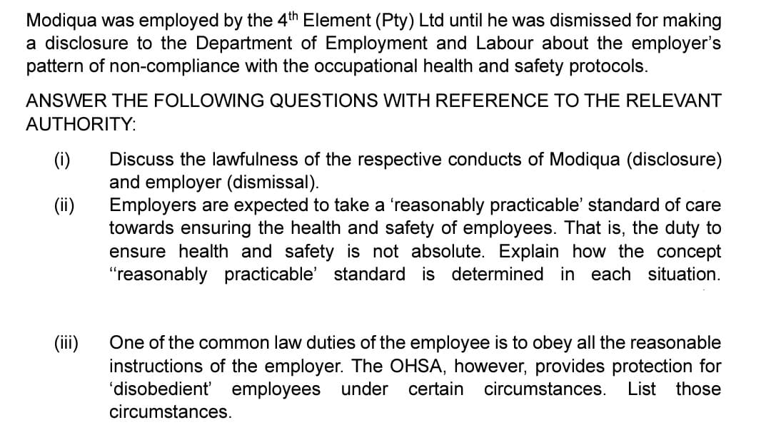 Modiqua was employed by the 4th Element (Pty) Ltd until he was dismissed for making
a disclosure to the Department of Employment and Labour about the employer's
pattern of non-compliance with the occupational health and safety protocols.
ANSWER THE FOLLOWING QUESTIONS WITH REFERENCE TO THE RELEVANT
AUTHORITY:
(i)
(ii)
Discuss the lawfulness of the respective conducts of Modiqua (disclosure)
and employer (dismissal).
Employers are expected to take a 'reasonably practicable' standard of care
towards ensuring the health and safety of employees. That is, the duty to
ensure health and safety is not absolute. Explain how the concept
"reasonably practicable' standard is determined in each situation.
(iii)
One of the common law duties of the employee is to obey all the reasonable
instructions of the employer. The OHSA, however, provides protection for
'disobedient' employees under certain circumstances. List those
circumstances.
