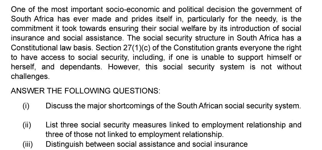 One of the most important socio-economic and political decision the government of
South Africa has ever made and prides itself in, particularly for the needy, is the
commitment it took towards ensuring their social welfare by its introduction of social
insurance and social assistance. The social security structure in South Africa has a
Constitutional law basis. Section 27(1)(c) of the Constitution grants everyone the right
to have access to social security, including, if one is unable to support himself or
herself, and dependants. However, this social security system is not without
challenges.
ANSWER THE FOLLOWING QUESTIONS:
(i)
(ii)
(iii)
Discuss the major shortcomings of the South African social security system.
List three social security measures linked to employment relationship and
three of those not linked to employment relationship.
Distinguish between social assistance and social insurance