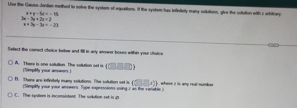 Use the Gauss-Jordan method to solve the system of equations. If the system has infinitely many solutions, give the solution with z arbitrary.
x+y=5z = -15
3x-3y + 2z=2
x+3y-3z=-23
Select the correct choice below and fill in any answer boxes within your choice.
OA. There is one solution. The solution set is {()}.
(Simplify your answers.)
OB. There are infinitely many solutions. The solution set is {(z)}, where z is any real number.
(Simplify your your answers. Type expressions using z as the variable.)
OC. The system is inconsistent. The solution set is Ø.
