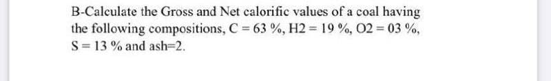 B-Calculate the Gross and Net calorific values of a coal having
the following compositions, C 63 %, H2 = 19 %, 02 03 %,
S= 13 % and ash=2.
