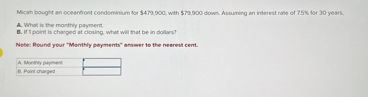 Micah bought an oceanfront condominium for $479,900, with $79,900 down. Assuming an interest rate of 7.5% for 30 years,
A. What is the monthly payment.
B. If 1 point is charged at closing, what will that be in dollars?
Note: Round your "Monthly payments" answer to the nearest cent.
A. Monthly payment
B. Point charged