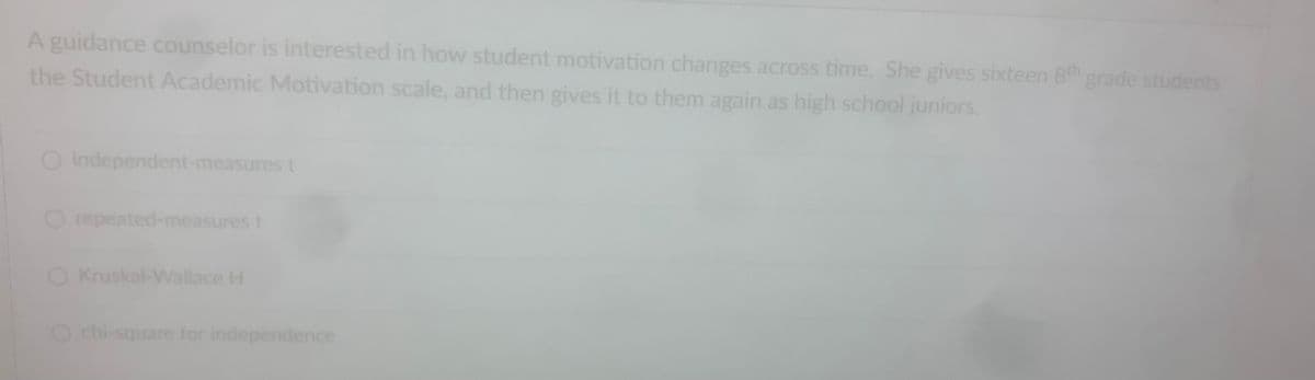 A guidance counselor is interested in how student motivation changes across time. She gives sixteen 8th grade students
the Student Academic Motivation scale, and then gives it to them again as high school juniors.
O independent-measures t
O repeated-measures t
O Kruskal-Wallace H
O chi-square for independence
