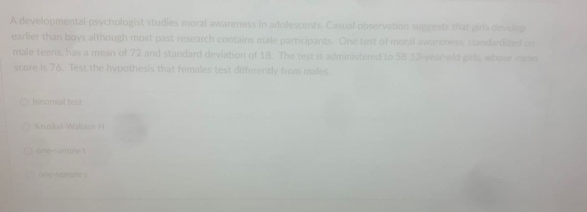 A developmental psychologist studies moral awareness in adolescents. Casual observation suggests that girls develop
earlier than boys although most past research contains male participants. One test of moral awareness, standardized on
male teens, has a mean of 72 and standard deviation of 18. The test is administered to 58 13-year-old girls, whose mean
score is 76. Test the hypothesis that females test differently from males.
binomial test
Kruskal-Wallace H
O one-sample t
one-sample z