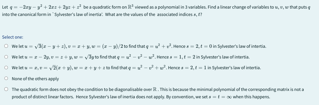 Let q = - 2xy - y² + 2xz+2yz + z² be a quadratic form on R³ viewed as a polynomial in 3 variables. Find a linear change of variables tou, v, w that puts q
into the canonical form in `Sylvester's law of inertia'!. What are the values of the associated indices s, t?
Select one:
O We let u = √3(x − y + 2), v = x+y, w = (x - y)/2 to find that q = u²+². Hence s = 2, t = 0 in Sylvester's law of intertia.
O We let u = x - 2y, v = z+y, w = √3y to find that q=u²v² w². Hence s = 1,t = 2 in Sylvester's law of intertia.
O we let u = x, v= √2(x+y), w = x+y+z to find that q = u²v² + w²2. Hence s = 2, t = 1 in Sylvester's law of intertia.
O None of the others apply
O
The quadratic form does not obey the condition to be diagonalisable over R. This is because the minimal polynomial of the corresponding matrix is not a
product of distinct linear factors. Hence Sylvester's law of inertia does not apply. By convention, we set s = t = ∞ when this happens.