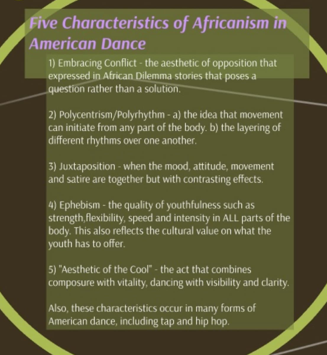 Five Characteristics of Africanism in
American Dance
1) Embracing Conflict - the aesthetic of opposition that
expressed in African Dilemma stories that poses a
question rather than a solution.
2) Polycentrism/Polyrhythm - a) the idea that movement
can initiate from any part of the body. b) the layering of
different rhythms over one another.
3) Juxtaposition - when the mood, attitude, movement
and satire are together but with contrasting effects.
4) Ephebism - the quality of youthfulness such as
strength, flexibility, speed and intensity in ALL parts of the
body. This also reflects the cultural value on what the
youth has to offer.
5) "Aesthetic of the Cool" - the act that combines
composure with vitality, dancing with visibility and clarity.
Also, these characteristics occur in many forms of
American dance, including tap and hip hop.