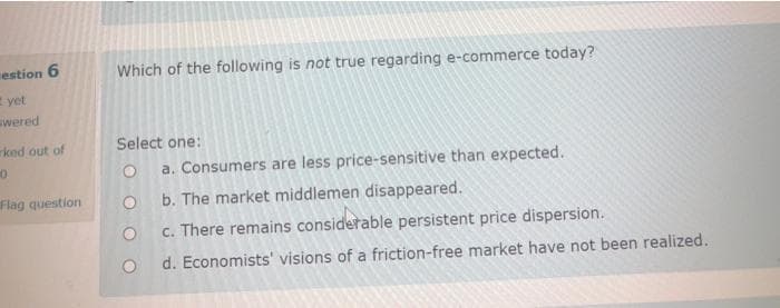 estion 6
Which of the following is not true regarding e-commerce today?
E yet
wered
ked out of
Select one:
a. Consumers are less price-sensitive than expected.
Flag question
b. The market middlemen disappeared.
c. There remains considerable persistent price dispersion.
d. Economists' visions of a friction-free market have not been realized.
