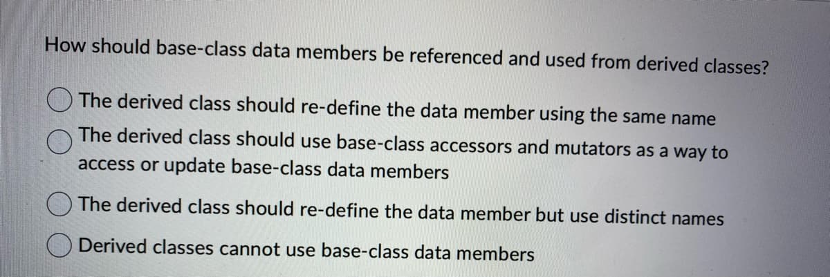 How should base-class data members be referenced and used from derived classes?
The derived class should re-define the data member using the same name
The derived class should use base-class accessors and mutators as a way to
access or update base-class data members
The derived class should re-define the data member but use distinct names
Derived classes cannot use base-class data members