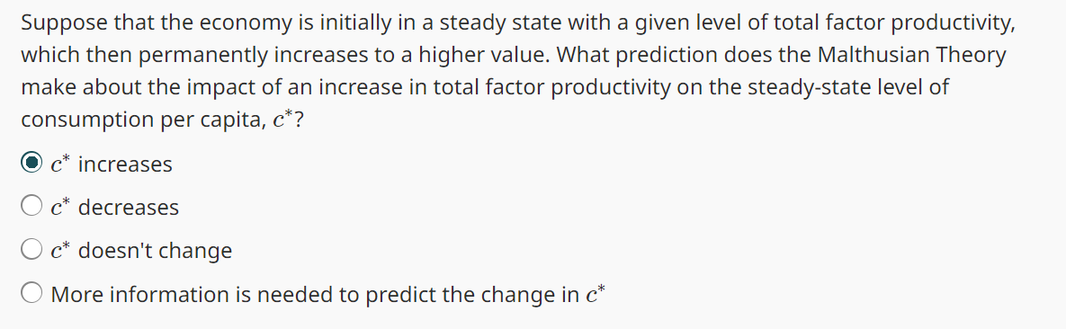 Suppose that the economy is initially in a steady state with a given level of total factor productivity,
which then permanently increases to a higher value. What prediction does the Malthusian Theory
make about the impact of an increase in total factor productivity on the steady-state level of
consumption per capita, c*?
c* increases
O c* decreases
Oc* doesn't change
More information is needed to predict the change in c*
