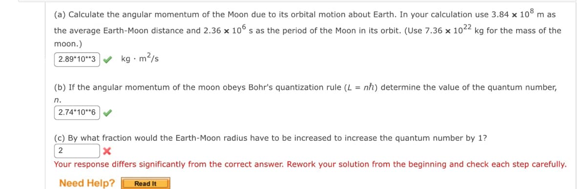 (a) Calculate the angular momentum of the Moon due to its orbital motion about Earth. In your calculation use 3.84 x 108 m as
the average Earth-Moon distance and 2.36 × 106 s as the period of the Moon in its orbit. (Use 7.36 x 1022 kg for the mass of the
moon.)
2.89*10**3
kg-m²/s
(b) If the angular momentum of the moon obeys Bohr's quantization rule (L = nh) determine the value of the quantum number,
n.
2.74*10**6
(c) By what fraction would the Earth-Moon radius have to be increased to increase the quantum number by 1?
2
x
Your response differs significantly from the correct answer. Rework your solution from the beginning and check each step carefully.
Need Help?
Read It
