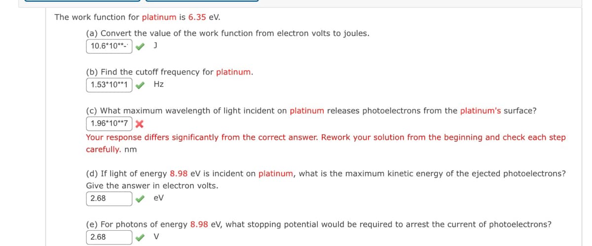 The work function for platinum is 6.35 eV.
(a) Convert the value of the work function from electron volts to joules.
10.6*10**-*
J
(b) Find the cutoff frequency for platinum.
1.53*10**1
Hz
(c) What maximum wavelength of light incident on platinum releases photoelectrons from the platinum's surface?
1.96*10**7 X
Your response differs significantly from the correct answer. Rework your solution from the beginning and check each step
carefully. nm
(d) If light of energy 8.98 eV is incident on platinum, what is the maximum kinetic energy of the ejected photoelectrons?
Give the answer in electron volts.
2.68
eV
(e) For photons of energy 8.98 eV, what stopping potential would be required to arrest the current of photoelectrons?
2.68
V