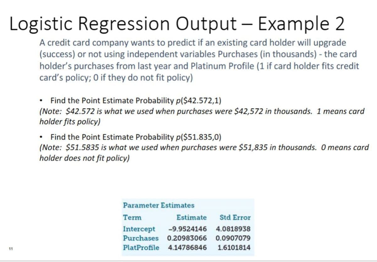 11
Logistic Regression Output – Example 2
A credit card company wants to predict if an existing card holder will upgrade
(success) or not using independent variables Purchases (in thousands) - the card
holder's purchases from last year and Platinum Profile (1 if card holder fits credit
card's policy; 0 if they do not fit policy)
Find the Point Estimate Probability p($42.572,1)
(Note: $42.572 is what we used when purchases were $42,572 in thousands. 1 means card
holder fits policy)
Find the Point Estimate Probability p($51.835,0)
(Note: $51.5835 is what we used when purchases were $51,835 in thousands. O means card
holder does not fit policy)
Parameter Estimates
Term
Estimate
Std Error
4.0818938
Intercept -9.9524146
Purchases 0.20983066 0.0907079
PlatProfile 4.14786846 1.6101814