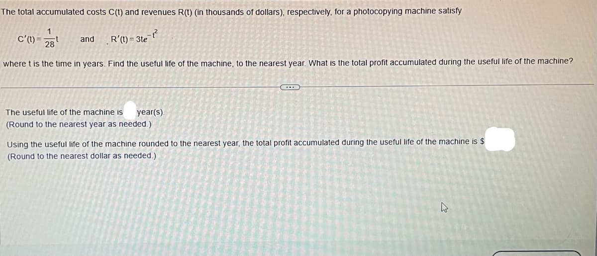 The total accumulated costs C(t) and revenues R(t) (in thousands of dollars), respectively, for a photocopying machine satisfy
1
28
C'(t)= t
and
R'(t)=3te²
where t is the time in years. Find the useful life of the machine, to the nearest year. What is the total profit accumulated during the useful life of the machine?
The useful life of the machine is
year(s).
(Round to the nearest year as needed.)
Using the useful life of the machine rounded to the nearest year, the total profit accumulated during the useful life of the machine is $
(Round to the nearest dollar as needed.)