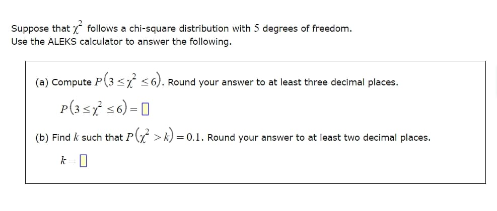 Suppose that X² follows a chi-square distribution with 5 degrees of freedom.
Use the ALEKS calculator to answer the following.
(a) Compute P (3 ≤ x² ≤6). Round your answer to at least three decimal places.
P(3≤x≤6) -
=
(b) Find / such that P(x² > k) =
= 0.1. Round your answer to at least two decimal places.
k = 0