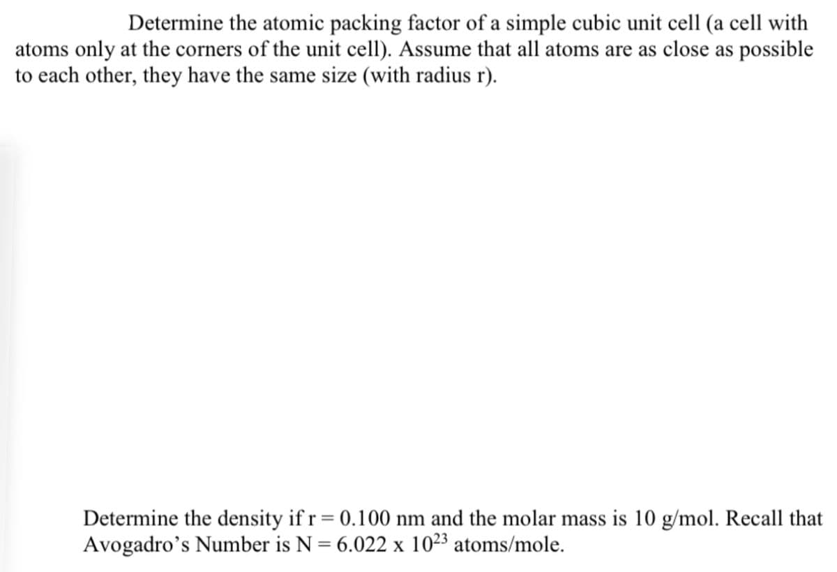Determine the atomic packing factor of a simple cubic unit cell (a cell with
atoms only at the corners of the unit cell). Assume that all atoms are as close as possible
to each other, they have the same size (with radius r).
Determine the density if r = 0.100 nm and the molar mass is 10 g/mol. Recall that
Avogadro's Number is N = 6.022 x 10²3 atoms/mole.