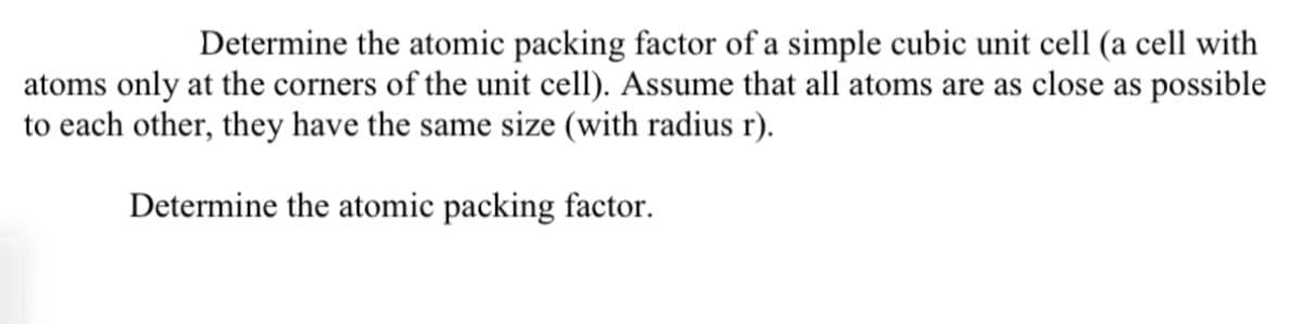 Determine the atomic packing factor of a simple cubic unit cell (a cell with
atoms only at the corners of the unit cell). Assume that all atoms are as close as possible
to each other, they have the same size (with radius r).
Determine the atomic packing factor.