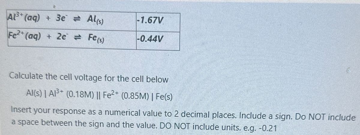 Al3+(aq) +3e = Al(s)
-1.67V
Fe2+(aq) + 2e = Fe(s)
-0.44V
Calculate the cell voltage for the cell below
Al(s) | A³ (0.18M) || Fe2+ (0.85M) | Fe(s)
Insert your response as a numerical value to 2 decimal places. Include a sign. Do NOT include
a space between the sign and the value. DO NOT include units. e.g. -0.21