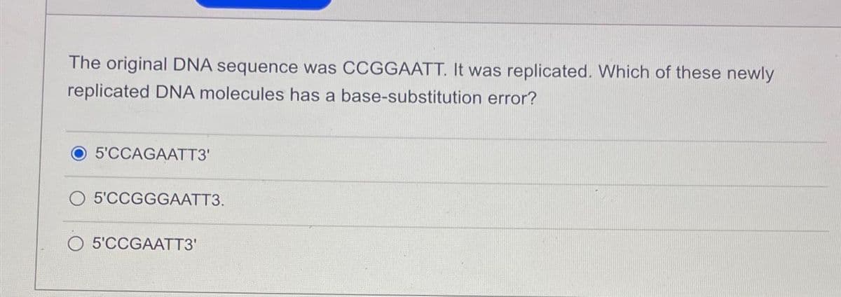 The original DNA sequence was CCGGAATT. It was replicated. Which of these newly
replicated DNA molecules has a base-substitution error?
5'CCAGAATT3'
O 5'CCGGGAATT3.
5'CCGAATT3'