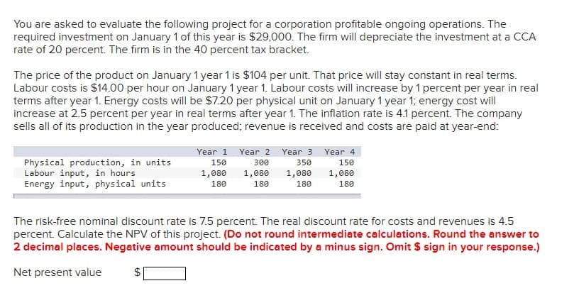You are asked to evaluate the following project for a corporation profitable ongoing operations. The
required investment on January 1 of this year is $29,000. The firm will depreciate the investment at a CCA
rate of 20 percent. The firm is in the 40 percent tax bracket.
The price of the product on January 1 year 1 is $104 per unit. That price will stay constant in real terms.
Labour costs is $14.00 per hour on January 1 year 1. Labour costs will increase by 1 percent per year in real
terms after year 1. Energy costs will be $7.20 per physical unit on January 1 year 1; energy cost will
increase at 2.5 percent per year in real terms after year 1. The inflation rate is 4.1 percent. The company
sells all of its production in the year produced; revenue is received and costs are paid at year-end:
Physical production, in units
Labour input, in hours
Energy input, physical units
Year 1
150
1,080
180
Year 2
300
1,080
180
Year 3
350
1,080
180
Year 4
150
1,080
180
The risk-free nominal discount rate is 7.5 percent. The real discount rate for costs and revenues is 4.5
percent. Calculate the NPV of this project. (Do not round intermediate calculations. Round the answer to
2 decimal places. Negative amount should be indicated by a minus sign. Omit $ sign in your response.)
Net present value