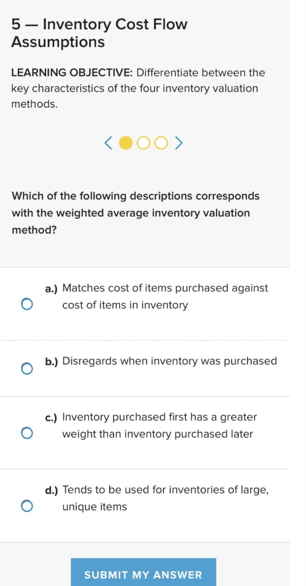 5- Inventory Cost Flow
Assumptions
LEARNING OBJECTIVE: Differentiate between the
key characteristics of the four inventory valuation
methods.
Which of the following descriptions corresponds
with the weighted average inventory valuation
method?
a.) Matches cost of items purchased against
cost of items in inventory
b.) Disregards when inventory was purchased
c.) Inventory purchased first has a greater
weight than inventory purchased later
d.) Tends to be used for inventories of large,
unique items
SUBMIT MY ANSWER