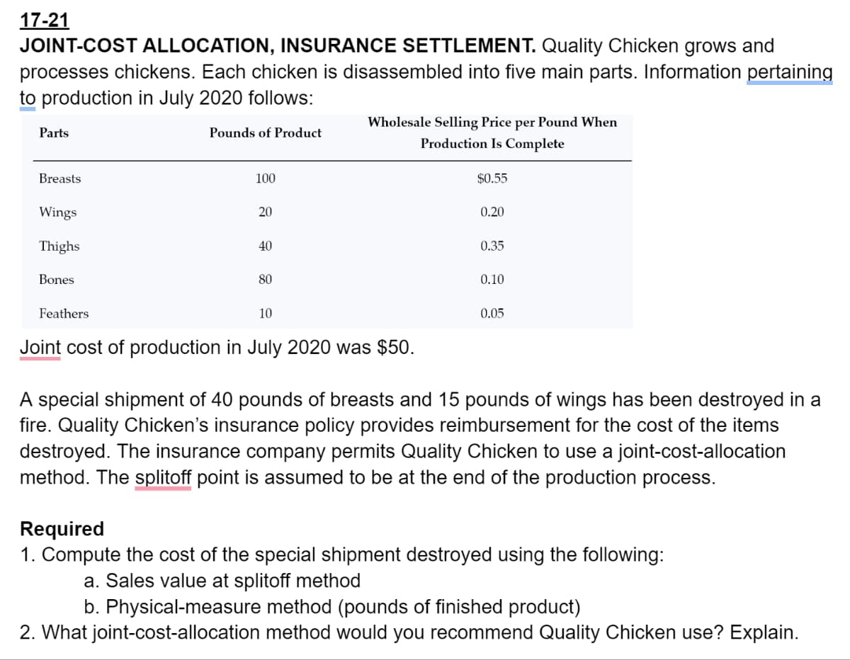 17-21
JOINT-COST ALLOCATION, INSURANCE SETTLEMENT. Quality Chicken grows and
processes chickens. Each chicken is disassembled into five main parts. Information pertaining
to production in July 2020 follows:
Parts
Wholesale Selling Price per Pound When
Pounds of Product
Breasts
100
Wings
20
Thighs
40
Bones
80
Feathers
10
Production Is Complete
$0.55
0.20
0.35
0.10
0.05
Joint cost of production in July 2020 was $50.
A special shipment of 40 pounds of breasts and 15 pounds of wings has been destroyed in a
fire. Quality Chicken's insurance policy provides reimbursement for the cost of the items
destroyed. The insurance company permits Quality Chicken to use a joint-cost-allocation
method. The splitoff point is assumed to be at the end of the production process.
Required
1. Compute the cost of the special shipment destroyed using the following:
a. Sales value at splitoff method
b. Physical-measure method (pounds of finished product)
2. What joint-cost-allocation method would you recommend Quality Chicken use? Explain.