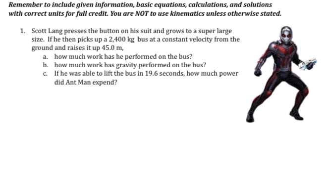 Remember to include given information, basic equations, calculations, and solutions
with correct units for full credit. You are NOT to use kinematics unless otherwise stated.
1. Scott Lang presses the button on his suit and grows to a super large
size. If he then picks up a 2,400 kg bus at a constant velocity from the
ground and raises it up 45.0 m,
a. how much work has he performed on the bus?
b. how much work has gravity performed on the bus?
c. If he was able to lift the bus in 19.6 seconds, how much power
did Ant Man expend?