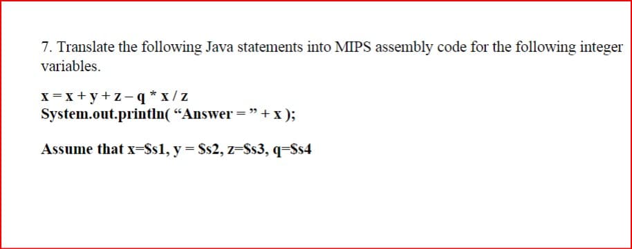 7. Translate the following Java statements into MIPS assembly code for the following integer
variables.
x=x+y+z-q*x/z
System.out.println("Answer="+x);
Assume that x=Ss1, y = $s2, z=Ss3, q=Ss4