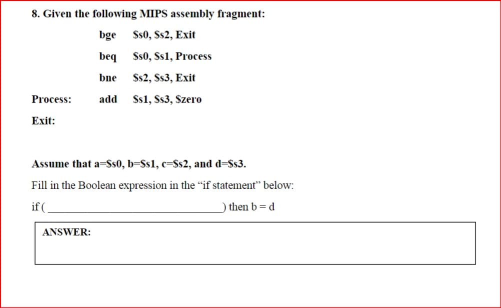 8. Given the following MIPS assembly fragment:
bge
$s0, Ss2, Exit
beq
$s0, $s1, Process
bne
$$2, $s3, Exit
Process:
add
$s1, $s3, Szero
Exit:
Assume that a=$s0, b=$s1, c=$s2, and d=$s3.
Fill in the Boolean expression in the “if statement” below:
if (
ANSWER:
) then b = d