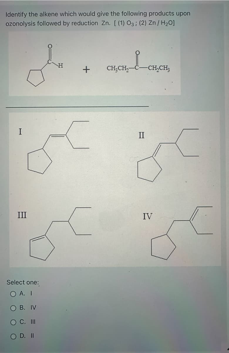 Identify the alkene which would give the following products upon
ozonolysis followed by reduction Zn. [ (1) O3; (2) Zn/H₂O]
I
III
Select one:
O A. I
B. IV
C. III
D. II
H
+
CH₂CH₂
II
-CH₂CH3
IV
