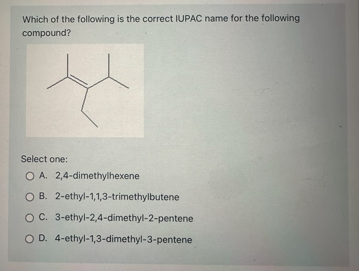 Which of the following is the correct IUPAC name for the following
compound?
Select one:
O A.
O B. 2-ethyl-1,1,3-trimethylbutene
O C. 3-ethyl-2,4-dimethyl-2-pentene
O D. 4-ethyl-1,3-dimethyl-3-pentene
2,4-dimethylhexene
