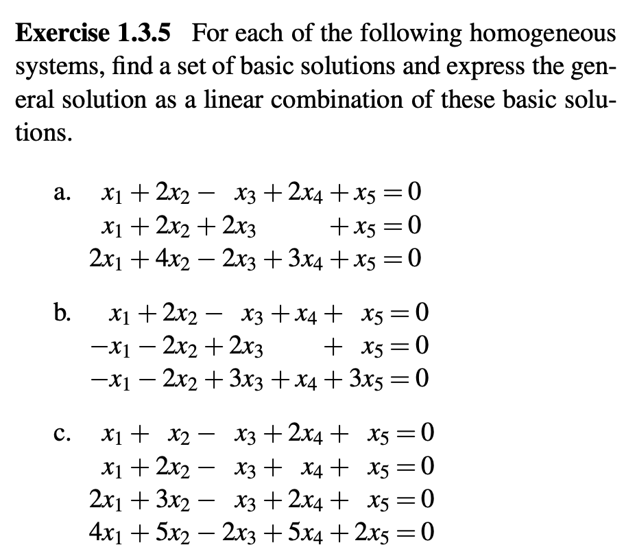 Exercise 1.3.5 For each of the following homogeneous
systems, find a set of basic solutions and express the gen-
eral solution as a linear combination of these basic solu-
tions.
a.
b.
-
x1 + 2x2 x3 + 2x4+x5=0
x1 + 2x2 + 2x3
+x5=0
2x1 + 4x2 - 2x3 + 3x4+x5=0
-
x1 + 2x2 xX3+x4+ x5 = 0
-x1-2x2+2x3
+ x5=0
-x1-2x2+3x3 + x4+3x5=0
c.
-
x1 + x2 x3 + 2x4 +
x5 = 0
x5=0
x5 = 0
x1 + 2x2 x3 + x4+
-
2x13x2 x3+2x4 + x5=0
-
4x15x22x3 +5x4+2x5 = 0