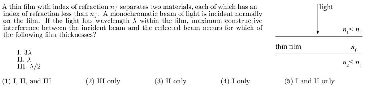 A thin film with index of refraction nf separates two materials, each of which has an
index of refraction less than nf. A monochromatic beam of light is incident normally
on the film. If the light has wavelength A within the film, maximum constructive
interference between the incident beam and the reflected beam occurs for which of
the following film thicknesses?
I. 3A
II. A
III. X/2
(1) I, II, and III
(2) III only
(3) II only
(4) I only
thin film
light
(5) I and II only
n₁ <nf
n₂ < n₁