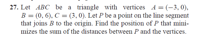 27. Let ABC be a triangle with vertices A = (-3,0),
B = (0, 6), C = (3, 0). Let P be a point on the line segment
that joins B to the origin. Find the position of P that mini-
mizes the sum of the distances between P and the vertices.