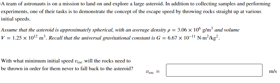 A team of astronauts is on a mission to land on and explore a large asteroid. In addition to collecting samples and performing
experiments, one of their tasks is to demonstrate the concept of the escape speed by throwing rocks straight up at various
initial speeds.
Assume that the asteroid is approximately spherical, with an average density p = 3.06 × 106 g/m³ and volume
V = 1.25 × 10¹² m³. Recall that the universal gravitational constant is G = 6.67 × 10¯¹¹ N·m²/kg².
With what minimum initial speed Vese will the rocks need to
be thrown in order for them never to fall back to the asteroid?
Vesc =
m/s