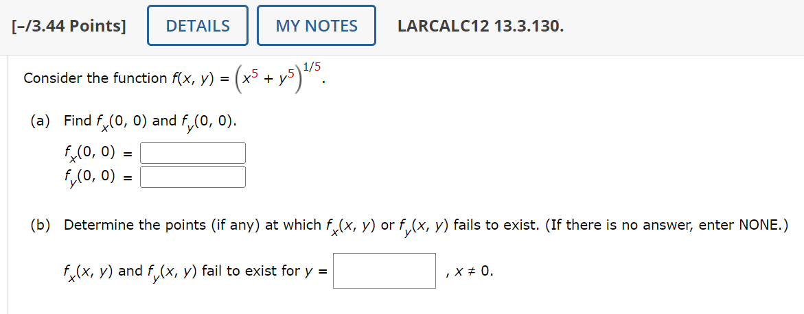 [-/3.44 Points] DETAILS
MY NOTES
LARCALC12 13.3.130.
Consider the function f(x, y) =
(+5
+y₁
·45) 1/5
(a) Find fx (0, 0) and f₁(0, 0).
fx(0, 0)
fy(0, 0)
=
=
(b) Determine the points (if any) at which fò(x, y) or fy(x, y) fails to exist. (If there is no answer, enter NONE.)
fx(x, y) and fy(x, y) fail to exist for y =
, X % 0.