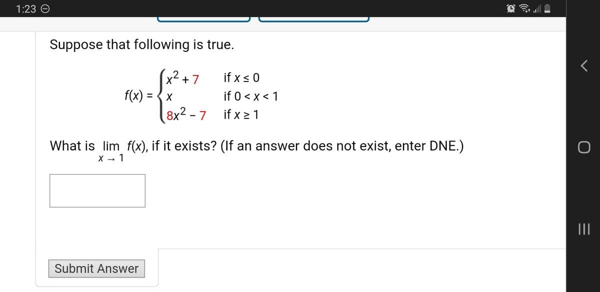 1:23
Suppose that following is true.
2
√x² + 7
if x ≤ 0
if 0 < x < 1
8x²-7
if x≥1
f(x) = x
What is lim f(x), if it exists? (If an answer does not exist, enter DNE.)
X → 1
Submit Answer
|||